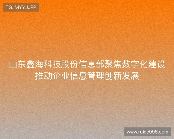 山东鑫海科技股份信息部聚焦数字化建设推动企业信息管理创新发展 山东鑫海科技股份信息部聚焦数字化建设推动企业信息管理创新发展